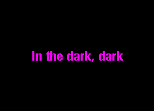 In the dark, dark