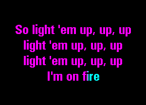 80 light 'em up, up, up
light 'em up, up, up

light 'em up, up, up
I'm on fire