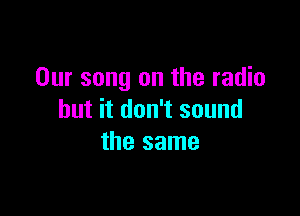 Our song on the radio

but it don't sound
the same