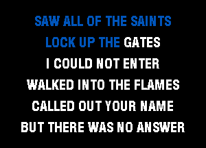 SAW ALL OF THE SAINTS
LOCK UP THE GATES
I COULD NOT ENTER
WALKED INTO THE FLAMES
CALLED OUT YOUR NAME
BUT THERE WAS H0 ANSWER
