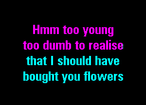 Hmm too young
too dumb to realise

that I should have
bought you flowers