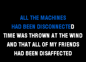 ALL THE MACHINES
HAD BEEN DISCOHHECTED
TIME WAS THROW AT THE WIND
AND THAT ALL OF MY FRIENDS
HAD BEEN DISAFFECTED