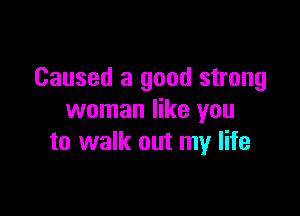 Caused a good strong

woman like you
to walk out my life