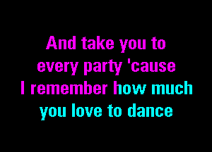 And take you to
every party 'cause

I remember how much
you love to dance