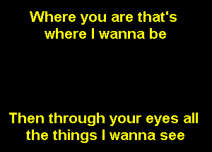 Where you are that's
where I wanna be

Then through your eyes all
the things I wanna see