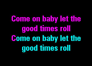 Come on baby let the
good times roll

Come on baby let the
good times roll