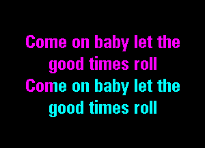 Come on baby let the
good times roll

Come on baby let the
good times roll