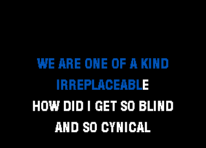WE ARE ONE OF A KIND
IRREPLACEABLE
HOW DID I GET SD BLIND

AND SO CYHICAL l