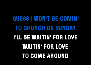 GUESS I WON'T BE COMIN'
T0 CHURCH ON SUNDAY
I'LL BE WAITIN' FOB LOVE
WAITIN' FOR LOVE
TO COME AROUND