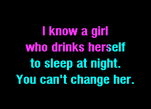 I know a girl
who drinks herself

to sleep at night.
You can't change her.