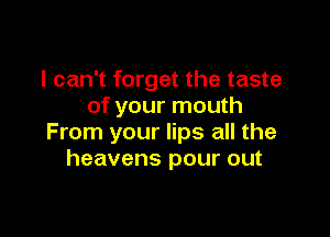 I can't forget the taste
of your mouth

From your lips all the
heavens pour out