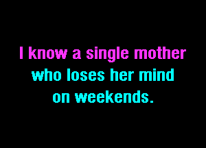 I know a single mother

who loses her mind
on weekends.