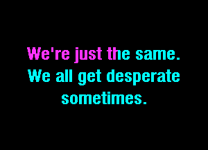 We're just the same.

We all get desperate
sometimes.