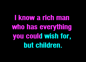 I know a rich man
who has everything

you could wish for,
but children.