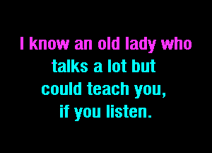 I know an old lady who
talks a lot but

could teach you,
if you listen.
