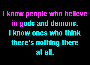 I know people who believe
in gods and demons.
I know ones who think
there's nothing there
at all.