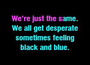 We're just the same.
We all get desperate
sometimes feeling
black and blue.