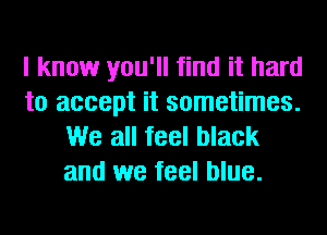 I know you'll find it hard
to accept it sometimes.
We all feel black
and we feel blue.