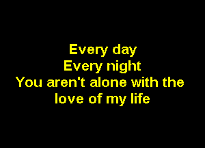 Every day
Every night

You aren't alone with the
love of my life