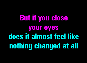 But if you close
your eyes

does it almost feel like
nothing changed at all