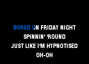 BORED ON FRIDAY NIGHT

SPINNIH' 'ROUHD
JUST LIKE I'M HYPHOTISED
OH-OH
