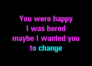 You were happy
I was bored

maybe I wanted you
to change