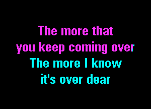 The more that
you keep coming over

The more I know
it's over dear