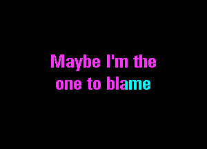 Maybe I'm the

one to blame