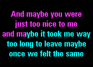 And maybe you were
iust too nice to me
and maybe it took me way
too long to leave maybe
once we felt the same