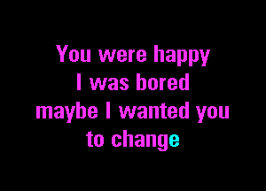 You were happy
I was bored

maybe I wanted you
to change