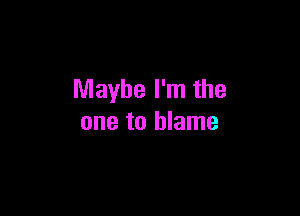 Maybe I'm the

one to blame