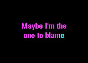 Maybe I'm the

one to blame