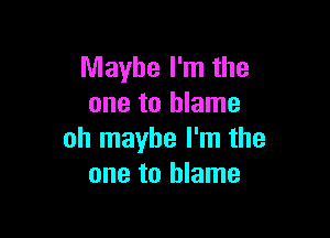 Maybe I'm the
one to blame

oh maybe I'm the
one to blame