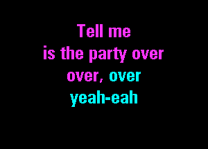 Tell me
is the party over

over, over
yeah-eah