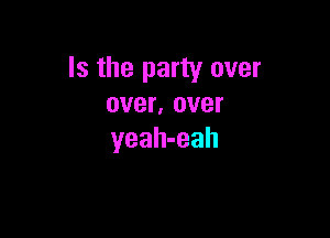 Is the party over
over, over

yeah-eah