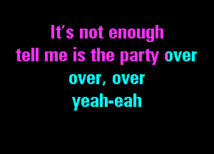 It's not enough
tell me is the party over

over, over
yeah-eah