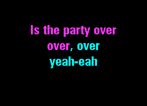 Is the party over
over, over

yeah-eah