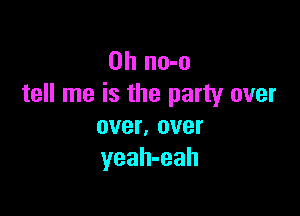 0h no-o
tell me is the party over

over, over
yeah-eah