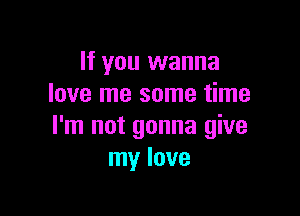 If you wanna
love me some time

I'm not gonna give
my love