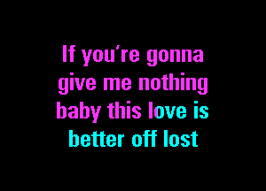 If you're gonna
give me nothing

baby this love is
better off lost