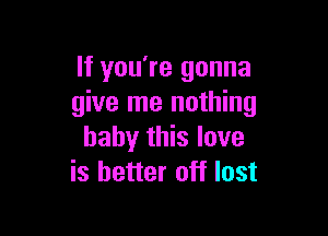 If you're gonna
give me nothing

baby this love
is better off lost