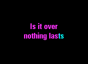 Is it over

nothing lasts