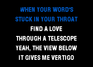 WHEN YOUR WORD'S
STUCK IN YOUR THROAT
FIND A LOVE
THROUGH A TELESCOPE
YEAH, THE VIEW BELOW

IT GIVES ME VERTIGO l