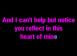 And I can't help but notice

you reflect in this
heart of mine