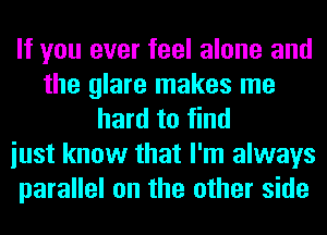 If you ever feel alone and
the glare makes me
hard to find
iust know that I'm always
parallel on the other side