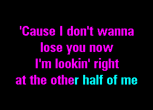 'Cause I don't wanna
lose you now

I'm Iookin' right
at the other half of me