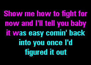 Show me how to fight for
now and I'll tell you baby
it was easy comin' back
into you once I'd
figured it out