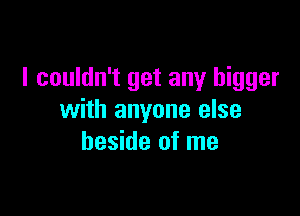 I couldn't get any bigger

with anyone else
beside of me
