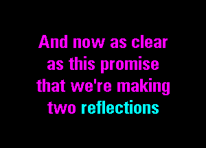 And now as clear
as this promise

that we're making
two reflections