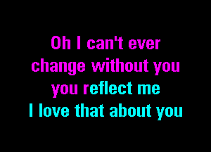 Oh I can't ever
change without you

you reflect me
I love that about you